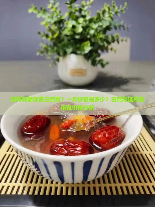 如何判断优质白燕窝？一斤价格是多少？白燕窝选购指南及价格分析