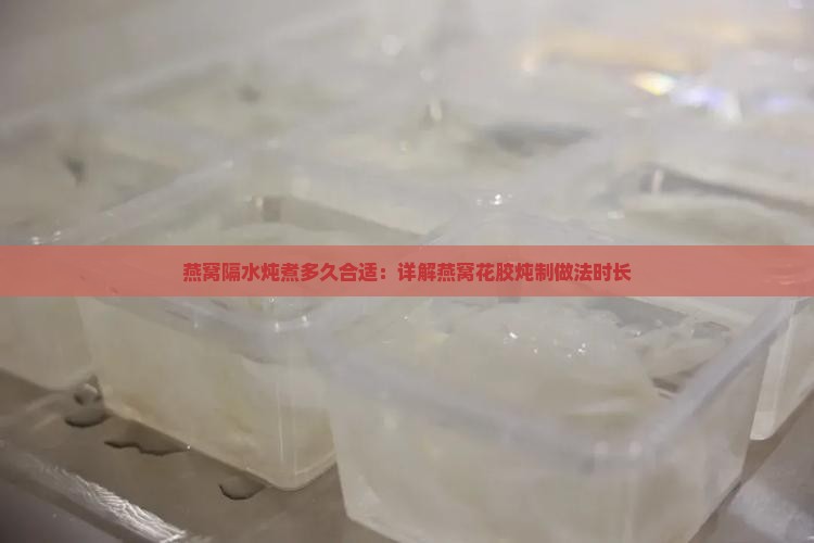 燕窝隔水炖煮多久合适：详解燕窝花胶炖制做法时长