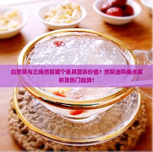 白燕窝与三角燕窝哪个更具营养价值？燕窝选购痛点解析及热门趋势！