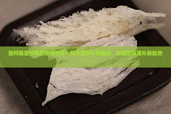 如何确定燕窝的服用频率？解决营养补充痛点，掌握燕窝滋补新趋势！