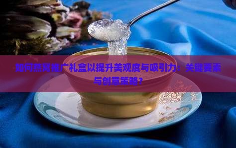 如何燕窝推广礼盒以提升美观度与吸引力：关键要素与创意策略？