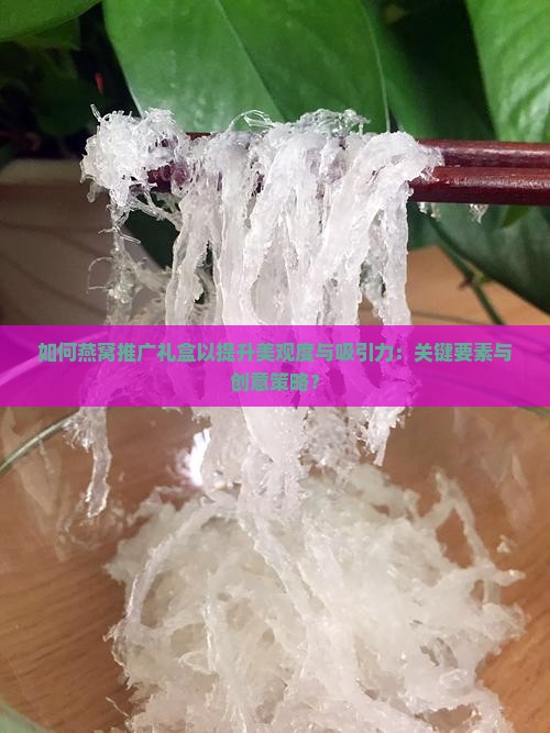 如何燕窝推广礼盒以提升美观度与吸引力：关键要素与创意策略？