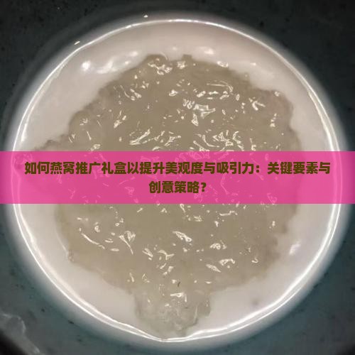 如何燕窝推广礼盒以提升美观度与吸引力：关键要素与创意策略？