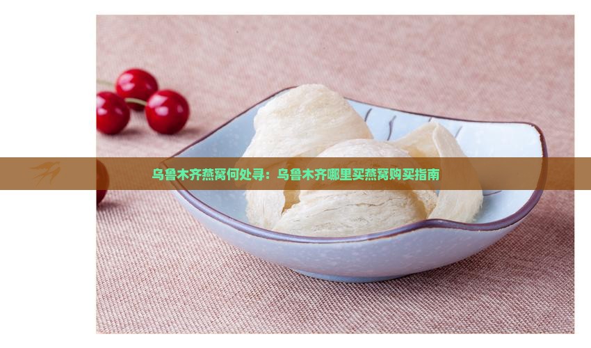 乌鲁木齐燕窝何处寻：乌鲁木齐哪里买燕窝购买指南