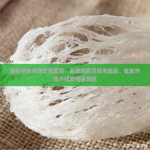 瑞丽燕窝市场在哪里啊：最新瑞丽燕窝专卖店、批发市场介绍及电话导航