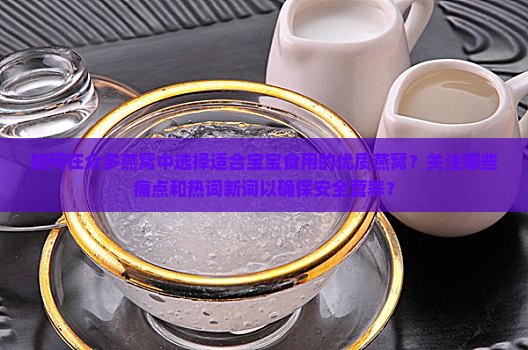 如何在众多燕窝中选择适合宝宝食用的优质燕窝？关注哪些痛点和热词新词以确保安全营养？