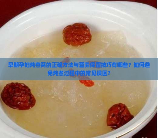 早期孕妇炖燕窝的正确方法与营养保留技巧有哪些？如何避免炖煮过程中的常见误区？