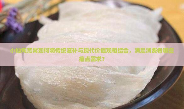 小仙炖燕窝如何将传统滋补与现代价值观相结合，满足消费者哪些痛点需求？