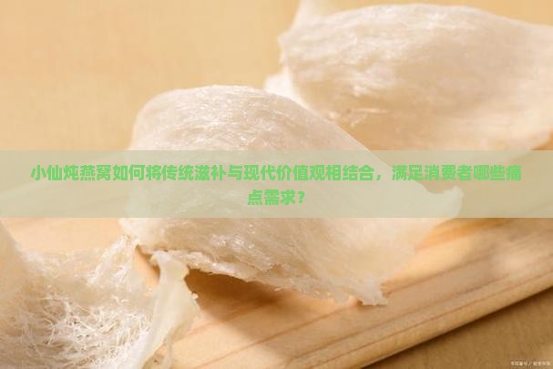 小仙炖燕窝如何将传统滋补与现代价值观相结合，满足消费者哪些痛点需求？