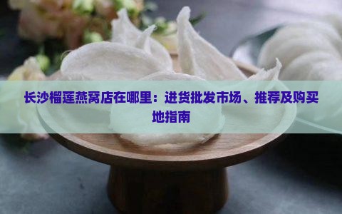 长沙榴莲燕窝店在哪里：进货批发市场、推荐及购买地指南