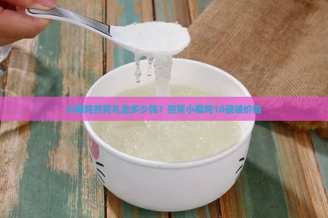 小椰炖燕窝礼盒多少钱？燕窝小椰炖10碗装价格