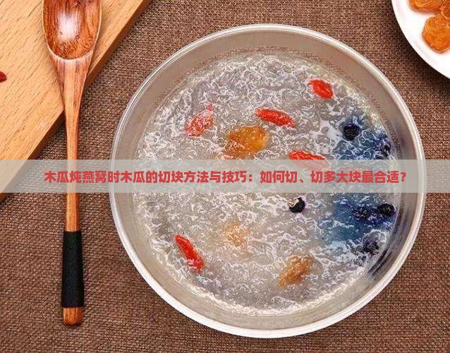 木瓜炖燕窝时木瓜的切块方法与技巧：如何切、切多大块最合适？