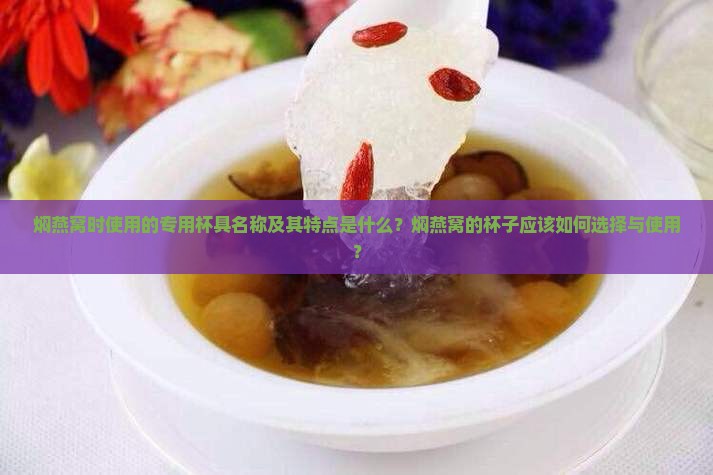 焖燕窝时使用的专用杯具名称及其特点是什么？焖燕窝的杯子应该如何选择与使用？