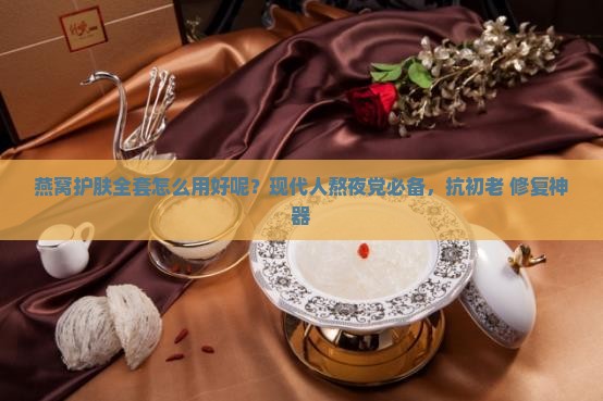 燕窝护肤全套怎么用好呢？现代人熬夜党必备，抗初老+修复神器