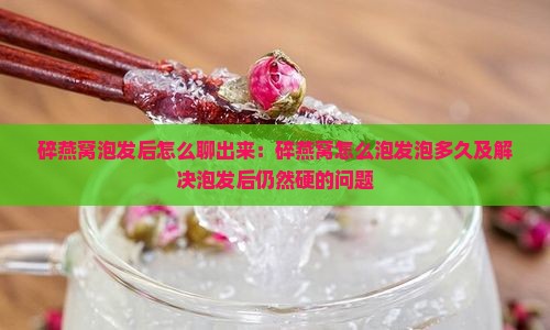 碎燕窝泡发后怎么聊出来：碎燕窝怎么泡发泡多久及解决泡发后仍然硬的问题