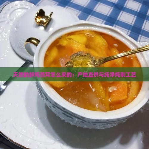 天然的鲜炖燕窝怎么来的：产地直供与纯净炖制工艺