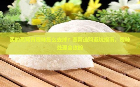 买的燕窝有霉味怎么去掉？燕窝选购避坑指南，霉味处理全攻略