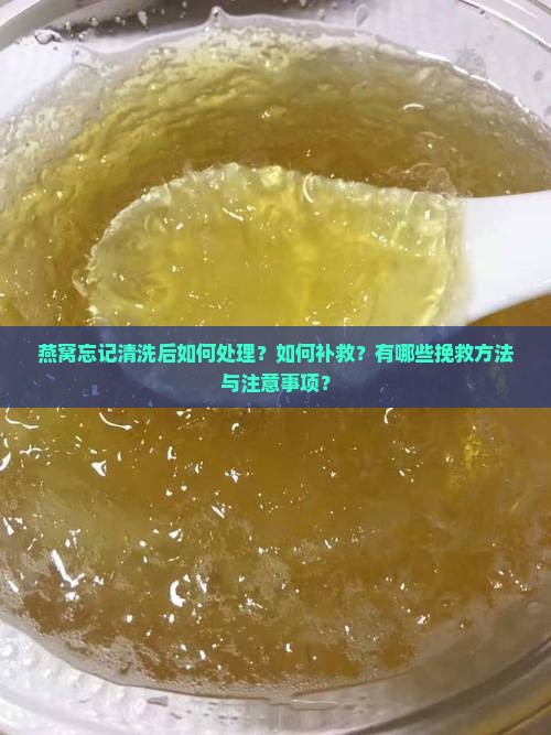 燕窝忘记清洗后如何处理？如何补救？有哪些挽救方法与注意事项？