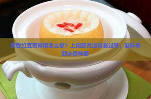 奶香红豆燕窝粥怎么做？上班族贫血党看过来，滋补养颜必备神器
