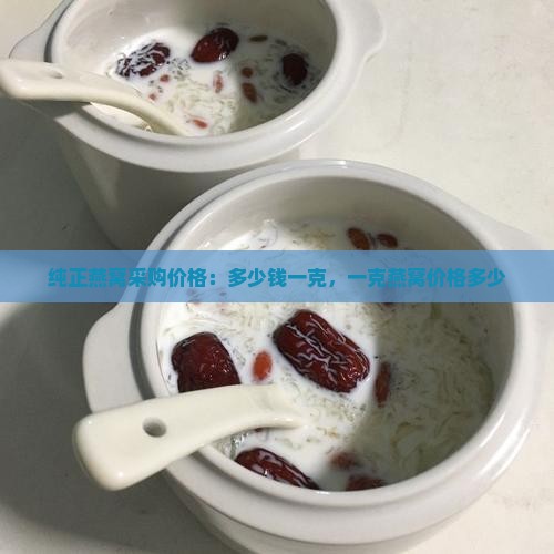 纯正燕窝采购价格：多少钱一克，一克燕窝价格多少