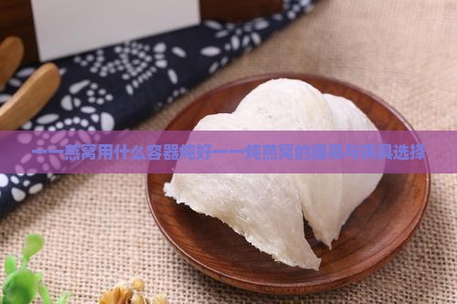 一一燕窝用什么容器炖好一一炖燕窝的器具与锅具选择