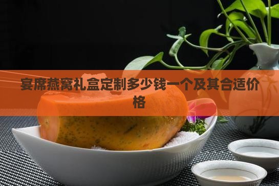 宴席燕窝礼盒定制多少钱一个及其合适价格