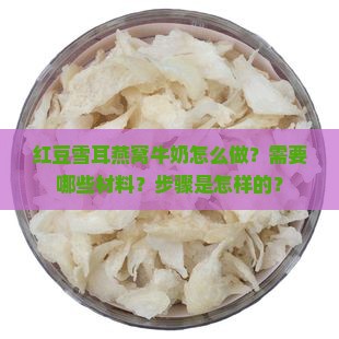 红豆雪耳燕窝牛奶怎么做？需要哪些材料？步骤是怎样的？