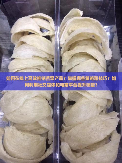 如何在线上高效推销燕窝产品？掌握哪些策略和技巧？如何利用社交媒体和电商平台提升销量？