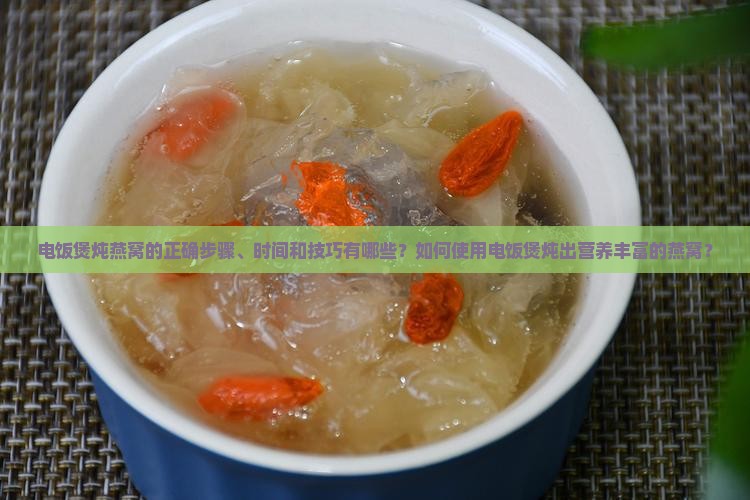 电饭煲炖燕窝的正确步骤、时间和技巧有哪些？如何使用电饭煲炖出营养丰富的燕窝？