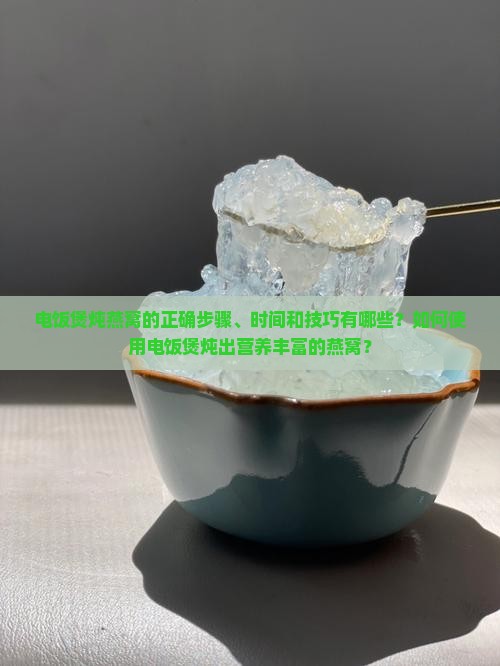 电饭煲炖燕窝的正确步骤、时间和技巧有哪些？如何使用电饭煲炖出营养丰富的燕窝？