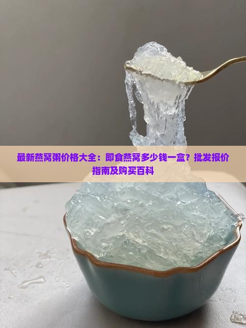 最新燕窝粥价格大全：即食燕窝多少钱一盒？批发报价指南及购买百科