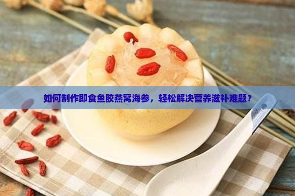 如何制作即食鱼胶燕窝海参，轻松解决营养滋补难题？
