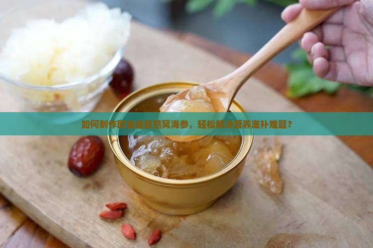 如何制作即食鱼胶燕窝海参，轻松解决营养滋补难题？