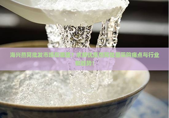 海兴燕窝批发市场在哪里？求解优质燕窝批量采购痛点与行业新趋势！