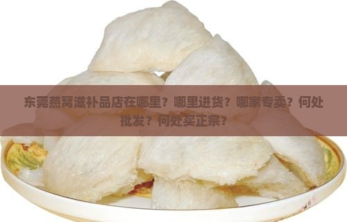 东莞燕窝滋补品店在哪里？哪里进货？哪家专卖？何处批发？何处买正宗？