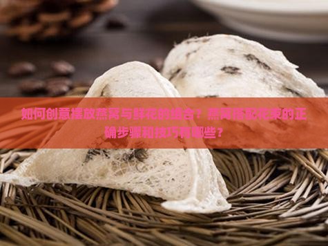 如何创意摆放燕窝与鲜花的组合？燕窝搭配花束的正确步骤和技巧有哪些？