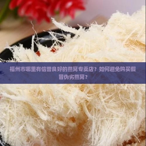 福州市哪里有信誉良好的燕窝专卖店？如何避免购买假冒伪劣燕窝？