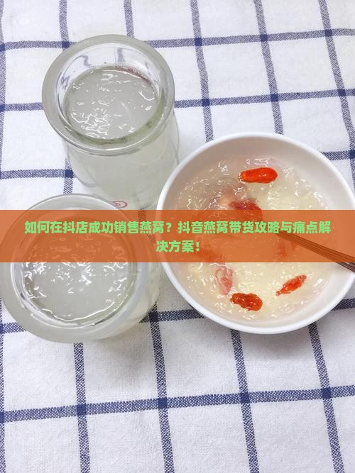 如何在抖店成功销售燕窝？抖音燕窝带货攻略与痛点解决方案！