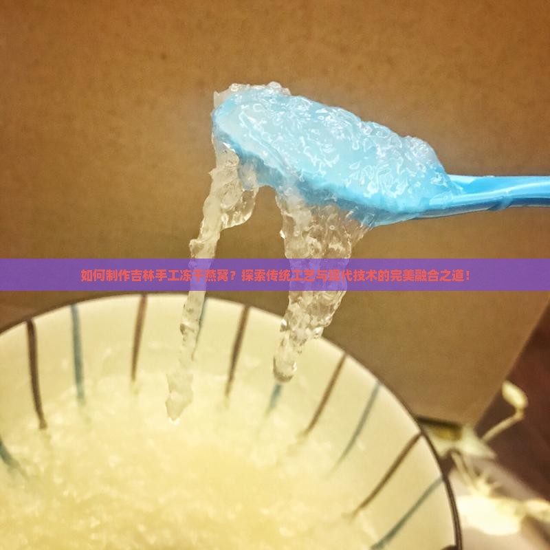 如何制作吉林手工冻干燕窝？探索传统工艺与现代技术的完美融合之道！