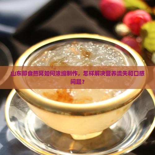 山东即食燕窝如何浓缩制作，怎样解决营养流失和口感问题？