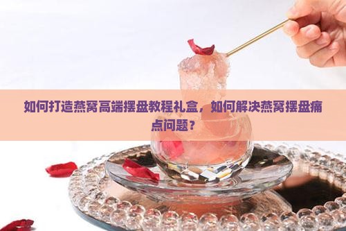 如何打造燕窝高端摆盘教程礼盒，如何解决燕窝摆盘痛点问题？