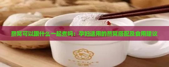 燕窝可以跟什么一起煮吗：孕妇适用的燕窝搭配及食用建议