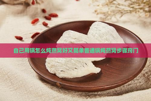 自己用锅怎么炖燕窝好又简单普通锅炖燕窝步骤窍门