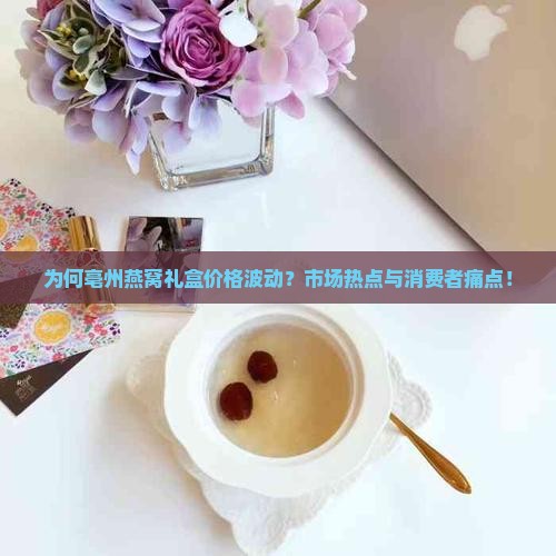 为何亳州燕窝礼盒价格波动？市场热点与消费者痛点！