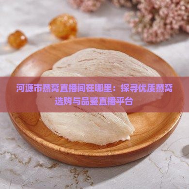 河源市燕窝直播间在哪里：探寻优质燕窝选购与品鉴直播平台