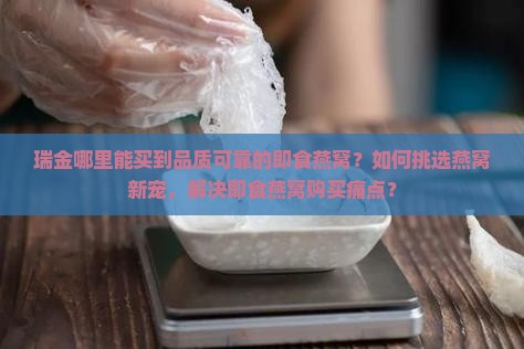 瑞金哪里能买到品质可靠的即食燕窝？如何挑选燕窝新宠，解决即食燕窝购买痛点？
