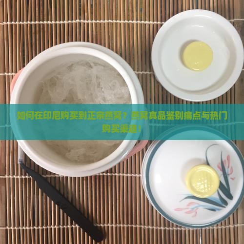 如何在印尼购买到正宗燕窝？燕窝真品鉴别痛点与热门购买渠道！