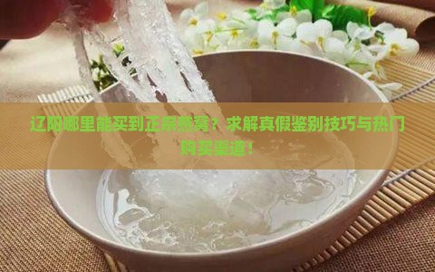 辽阳哪里能买到正宗燕窝？求解真假鉴别技巧与热门购买渠道！