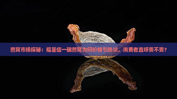 燕窝市场探秘：福呈信一碗燕窝为何价格引热议，消费者直呼贵不贵？