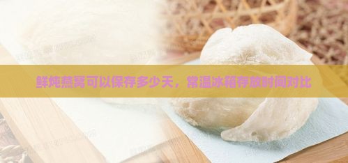 鲜炖燕窝可以保存多少天，常温冰箱存放时间对比